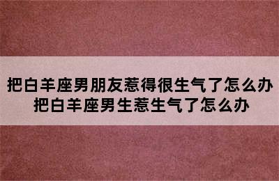 把白羊座男朋友惹得很生气了怎么办 把白羊座男生惹生气了怎么办